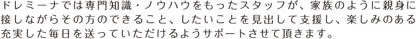 ドレミーナでは専門知識・ノウハウをもったスタッフが、家族のように親身に接しながらその方のできること、したいことを見出して支援し、楽しみのある充実した毎日を送っていただけるようサポートさせて頂きます。