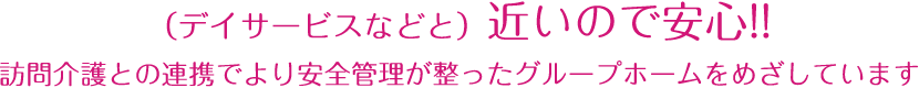 （デイサービスなどと）近いので安心!!訪問介護との連携でより安全管理が整ったグループホームをめざしています